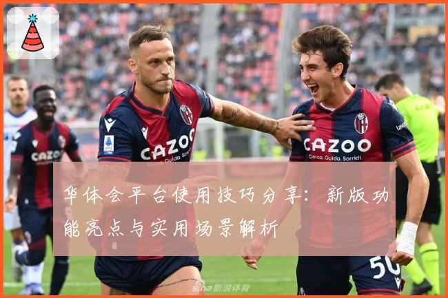 华体会平台使用技巧分享：新版功能亮点与实用场景解析