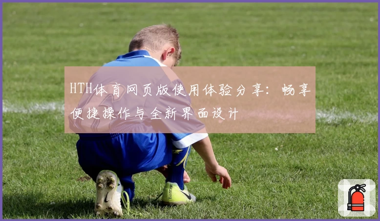 HTH体育网页版使用体验分享：畅享便捷操作与全新界面设计