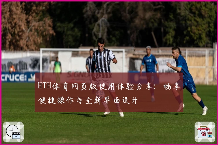 HTH体育网页版使用体验分享：畅享便捷操作与全新界面设计