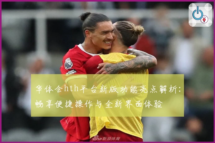 华体会hth平台新版功能亮点解析：畅享便捷操作与全新界面体验