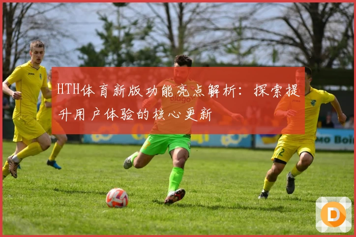 HTH体育新版功能亮点解析：探索提升用户体验的核心更新